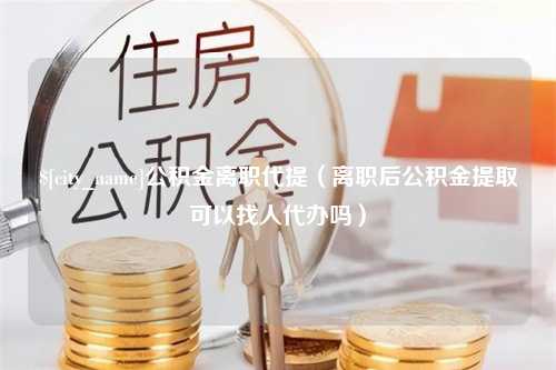 通化公积金离职代提（离职后公积金提取可以找人代办吗）